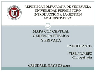 MAPA CONCEPTUAL
GERENCIA PÚBLICA
Y PRIVADA
PARTICIPANTE:
YLSE ALVAREZ
CI 15.998.462
CABUDARE, MAYO DE 2013
REPÚBLICA BOLIVARIANA DE VENEZUELA
UNIVERSIDAD FERMÍN TORO
INTRODUCCIÓN A LA GESTIÓN
ADMINISTRATIVA
 