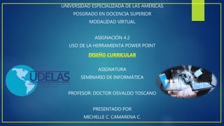 UNIVERSIDAD ESPECIALIZADA DE LAS AMÉRICAS
POSGRADO EN DOCENCIA SUPERIOR
MODALIDAD VIRTUAL
ASIGNACIÓN 4.2
USO DE LA HERRAMIENTA POWER POINT
DISEÑO CURRICULAR
ASIGNATURA
SEMINARIO DE INFORMÁTICA
PROFESOR: DOCTOR OSVALDO TOSCANO
PRESENTADO POR
MICHELLE C. CAMARENA C.
 