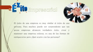 El éxito de una empresa es muy similar al éxito de una
persona. Para muchos puede ser sorprendente que tan
pocas empresas alcancen verdadero éxito, crear y
mantener una empresa exitosa, es una de las formas de
enriquecerse pero ¿Qué ocurre con las personas?
 
