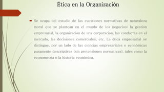 Ética en la Organización
 Se ocupa del estudio de las cuestiones normativas de naturaleza
moral que se plantean en el mundo de los negocios: la gestión
empresarial, la organización de una corporación, las conductas en el
mercado, las decisiones comerciales, etc. La ética empresarial se
distingue, por un lado de las ciencias empresariales o económicas
puramente descriptivas (sin pretensiones normativas), tales como la
econometría o la historia económica.
 