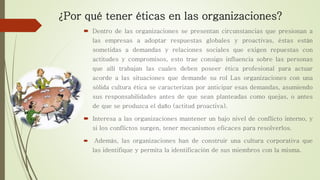¿Por qué tener éticas en las organizaciones?
 Dentro de las organizaciones se presentan circunstancias que presionan a
las empresas a adoptar respuestas globales y proactivas, éstas están
sometidas a demandas y relaciones sociales que exigen repuestas con
actitudes y compromisos, esto trae consigo influencia sobre las personas
que allí trabajan las cuales deben poseer ética profesional para actuar
acorde a las situaciones que demande su rol Las organizaciones con una
sólida cultura ética se caracterizan por anticipar esas demandas, asumiendo
sus responsabilidades antes de que sean planteadas como quejas, o antes
de que se produzca el daño (actitud proactiva).
 Interesa a las organizaciones mantener un bajo nivel de conflicto interno, y
si los conflictos surgen, tener mecanismos eficaces para resolverlos.
 Además, las organizaciones han de construir una cultura corporativa que
las identifique y permita la identificación de sus miembros con la misma.
 