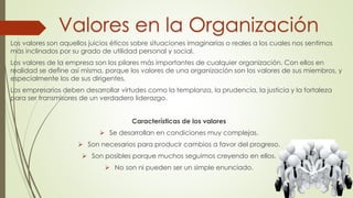 Valores en la Organización
Los valores son aquellos juicios éticos sobre situaciones imaginarias o reales a los cuales nos sentimos
más inclinados por su grado de utilidad personal y social.
Los valores de la empresa son los pilares más importantes de cualquier organización. Con ellos en
realidad se define así misma, porque los valores de una organización son los valores de sus miembros, y
especialmente los de sus dirigentes.
Los empresarios deben desarrollar virtudes como la templanza, la prudencia, la justicia y la fortaleza
para ser transmisores de un verdadero liderazgo.
Características de los valores
 Se desarrollan en condiciones muy complejas.
 Son necesarios para producir cambios a favor del progreso.
 Son posibles porque muchos seguimos creyendo en ellos.
 No son ni pueden ser un simple enunciado.
 