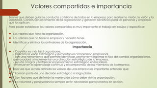 Valores compartidos e importancia
Son los que deben guiar la conducta cotidiana de todos en la empresa para realizar la misión, la visión y la
identidad. Constituyen el cimiento de la organización y generan beneficios para las personas y empresas
que los aplican.
Para poder establecer los valores compartidos es muy importante el trabajo en equipo y especificar:
 Los valores que tiene la organización.
 Los valores que no tiene la empresa y necesita tener.
 Identificar y eliminar los antivalores de la organización.
Importancia
 - Con ellos es más fácil organizarse.
- Orientan la visión estratégica y aumentan el compromiso profesional.
- Son una herramienta que permite identificar, promover y legitimar el tipo de cambio organizacional,
que ayudará a implementar una dirección estratégica de la empresa.
- Ayuda a lograr y fortalecer el pensamiento estratégico en los líderes.
- Promueven el aprendizaje continuo y el compromiso de los miembros de la empresa.
 Una vez que se han definido los valores de una empresa es importante entender que:
 * Forman parte de una decisión estratégica a largo plazo.
 * Son factores que definirán la manera de cómo debe vivir la organización.
 * La voluntad y perseverancia siempre serán necesarios para ponerlos en acción.
 