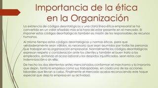 La existencia de códigos deontológicos y una clara línea ética empresarial se ha
convertido en un valor añadido más a la hora de estar presente en el mercado. El
imponer estos códigos deontológicos también es misión de los responsables de recursos
humanos.
Al mismo tiempo estos códigos deontológicos y normas éticas, para que
verdaderamente sean válidos, es necesario que sean asumidos por todas las personas
que trabajan en la organización empresarial. Normalmente los códigos deontológicos
expresan respeto y consideración ante los clientes y también el buen trato a los
empleados, evitando el acoso laboral y los despidos injustificados, sean estos con
indemnización o sin ella.
De hecho los dos elementos antes mencionados conforman el marchamo y la impronta
que dejan, tanto la empresa como sus trabajadores, en cada una de las acciones
laborales que llevan a cabo. Finalmente el mercado acaba reconociendo este toque
especial que deja la empresa en su actividad.
Importancia de la ética
en la Organización
 