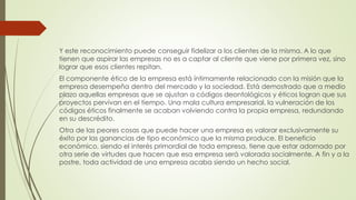 Y este reconocimiento puede conseguir fidelizar a los clientes de la misma. A lo que
tienen que aspirar las empresas no es a captar al cliente que viene por primera vez, sino
lograr que esos clientes repitan.
El componente ético de la empresa está íntimamente relacionado con la misión que la
empresa desempeña dentro del mercado y la sociedad. Está demostrado que a medio
plazo aquellas empresas que se ajustan a códigos deontológicos y éticos logran que sus
proyectos pervivan en el tiempo. Una mala cultura empresarial, la vulneración de los
códigos éticos finalmente se acaban volviendo contra la propia empresa, redundando
en su descrédito.
Otra de las peores cosas que puede hacer una empresa es valorar exclusivamente su
éxito por las ganancias de tipo económico que la misma produce. El beneficio
económico, siendo el interés primordial de toda empresa, tiene que estar adornado por
otra serie de virtudes que hacen que esa empresa será valorada socialmente. A fin y a la
postre, toda actividad de una empresa acaba siendo un hecho social.
 