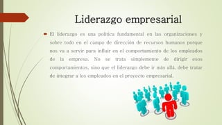Liderazgo empresarial
 El liderazgo es una política fundamental en las organizaciones y
sobre todo en el campo de dirección de recursos humanos porque
nos va a servir para influir en el comportamiento de los empleados
de la empresa. No se trata simplemente de dirigir esos
comportamientos, sino que el liderazgo debe ir más allá, debe tratar
de integrar a los empleados en el proyecto empresarial.
 
