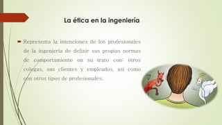 La ética en la ingeniería
 Representa la intenciones de los profesionales
de la ingeniería de definir sus propias normas
de comportamiento en su trato con: otros
colegas, sus clientes y empleados, así como
con otros tipos de profesionales.
 