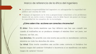 Marco de referencia de la ética del ingeniero
 La primera responsabilidad del ingeniero es salvaguardar la seguridad del
público por encima de todo
 • Aunque al ingeniero se le reta a proporcionar soluciones a los problemas
dentro de un cierto costo y tiempo, esto lo debe hacer sin poner en riesgo
la seguridad de los usuarios de su tecnología.
El deber. Esta teoría mantiene que hay deberes que hay que cumplir aun
cuando al realizarlos no se produzca siempre el máximo bien: ser justo, ser
honesto, ser fiel, etc.
Los derechos. De acuerdo con esta teoría una acción es moralmente correcta
mientras no viole los derechos de otros.
La virtud. Esta teoría considera una acción como correcta si fortalece los
buenos rasgos del carácter (virtudes) e incorrecta si se manifiesta con malos
rasgos de carácter (vicios)
¿Cómo saber si las acciones son correctas o incorrectas?
 