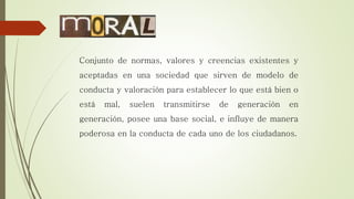 Conjunto de normas, valores y creencias existentes y
aceptadas en una sociedad que sirven de modelo de
conducta y valoración para establecer lo que está bien o
está mal, suelen transmitirse de generación en
generación, posee una base social, e influye de manera
poderosa en la conducta de cada uno de los ciudadanos.
 