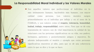 La Responsabilidad Moral Individual y los Valores Morales
 Son aquellos valores que perfeccionan al individuo en lo
más íntimamente humano, haciéndolo más humano, con mayor
calidad como persona. Los valores morales surgen
primordialmente en el individuo por influjo y en el seno de la
FAMILIA, y son valores como el respeto, tolerancia, honestidad,
lealtad, trabajo, responsabilidad, entre otros. Para que se dé esta
transmisión de valores son de vital importancia la calidad de las
relaciones con las personas significativas en su vida, sus padres,
hermanos, parientes y posteriormente amigos y maestros. Es
además indispensable el modelo y ejemplo que estas personas
significativas muestren al niño, para que se dé una coherencia
entre lo que se dice y lo que se hace.
 