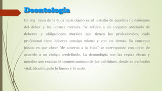 Es una rama de la ética cuyo objeto es el estudio de aquellos fundamentos
del deber y las normas morales. Se refiere a un conjunto ordenado de
deberes y obligaciones morales que tienen los profesionales, cada
profesional tiene deberes consigo mismo y con los demás. Su concepto
básico es que obrar "de acuerdo a la ética" se corresponde con obrar de
acuerdo a un código predefinido. La deontología son las reglas éticas y
morales que regulan el comportamiento de los individuos, desde su evolución
vital, identificando lo bueno y lo malo.
 
