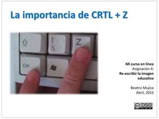 Mi curso en línea
Asignación 4:
Re-escribir la imagen
educativa
Beatriz Mujica
Abril, 2015
La importancia de CRTL + Z
 