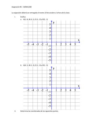Asignación #5 – GEMA1200


La asignación deberá ser entregada el martes 19 de octubre a la hora de la clase.

    I.      Grafica
            a. A(1, 4), B(-3, 1), C(-3, -2) y D(3, -1)
                                                              y
                                                         5
                                                         4
                                                         3
                                                         2
                                                         1                              x
                     -5 -4 -3 -2 -1                               1   2   3     4   5
                                                         -1
                                                         -2
                                                         -3
                                                         -4
                                                         -5
            b. A(4, 1), B(-1, 3), C(-2, -3) y D(1, -3)
                                                              y
                                                         5
                                                         4
                                                         3
                                                         2
                                                         1                              x
                     -5 -4 -3 -2 -1                               1   2   3     4   5
                                                         -1
                                                         -2
                                                         -3
                                                         -4
                                                         -5
    II.     Determina las coordenadas de los siguientes puntos.
 