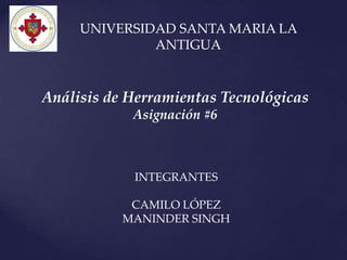 UNIVERSIDAD SANTA MARIA LA
              ANTIGUA


Análisis de Herramientas Tecnológicas
            Asignación #6



            INTEGRANTES

            CAMILO LÓPEZ
           MANINDER SINGH
 