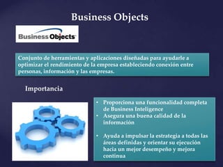 Business Objects


Conjunto de herramientas y aplicaciones diseñadas para ayudarle a
optimizar el rendimiento de la empresa estableciendo conexión entre
personas, información y las empresas.


  Importancia
                             • Proporciona una funcionalidad completa
                               de Business Inteligence
                             • Asegura una buena calidad de la
                               información

                             • Ayuda a impulsar la estrategia a todas las
                               áreas definidas y orientar su ejecución
                               hacia un mejor desempeño y mejora
                               continua
 