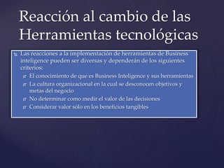 Reacción al cambio de las
    Herramientas tecnológicas
   Las reacciones a la implementación de herramientas de Business
    inteligence pueden ser diversas y dependerán de los siguientes
    criterios:
       El conocimiento de que es Business Inteligence y sus herramientas
       La cultura organizacional en la cual se desconocen objetivos y
        metas del negocio
       No determinar como medir el valor de las decisiones
       Considerar valor sólo en los beneficios tangibles
 