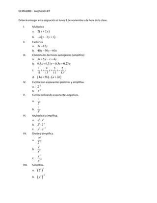 GEMA1000 – Asignación #7
Deberá entregar esta asignación el lunes 8 de noviembre a la hora de la clase.
I. Multiplica
a.  2 2x y
b.  4 2x y z  
II. Factoriza
a. 3 12x y
b. 40 50 60x y z 
III. Combina los términos semejantes (simplifica)
a. 3 5 4x y x y  
b. 0.3 0.31 0.5 0.23x y x y  
c.
1 9 3 2
11 13 11 13
x y x y  
d.    4 5 2a b a b  
IV. Escribe con exponentes positivos y simplifica.
a. 2
2
b. 4
3
V. Escribe utilizando exponentes negativos.
a. 3
1
2
b. 7
1
5
VI. Multiplica y simplifica.
a. 3 4
x x
b. 3 5
2 2

c. 3 5
y y

VII. Divide y simplifica.
a.
4
2
2
2
b.
2
5
x
x
c.
2
4
y
y


VIII. Simplifica.
a.  
32
2
b.  
24
y

 