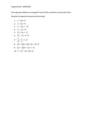 Asignación #8 – GEMA1200
Esta asignación deberá ser entregada el martes 16 de noviembre a la hora de la clase.
Resuelve las siguientes ecuaciones factorizando.
1. 2
64 0y  
2. 2
6 0x x 
3. 2
12 27y y  
4. 2
2 15x x 
5. 2
3 5 2y y  
6. 2
2 3 1 0y y  
7.
2
1 0
12 3
x x
  
8.     2 3 4 2 1 4x x x    
9.   3 2 3 1 1 3x x x   
10. 3 2
5 9 45 0x x x   
 