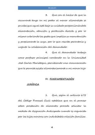 TRABAJO 
3. Que con el hecho de que la 
recurrente tenga en mi poder al menor alimentista se 
prueba que aquel está bajo su cuidado proporcionándole 
alimentación, atención y protección directa y por lo 
mismo cubriendo los gastos que implica su manutención 
y propiamente la suya, por lo que resulta perentoria y 
urgente la colaboración del demandado. 
4. Que el demandado trabaja 
como profesor principal nombrado en la Universidad 
José Carlos Mariátegui, percibiendo una remuneración 
que le permite asistir alimentariamente a mi menor hijo. 
IV. FUNDAMENTACIÓN 
4 
JURÍDICA 
1. Que, según el artículo 675 
del Código Procesal Civil establece que en el proceso 
sobre prestación de alimentos procede solicitar la 
medida de Asignación Anticipada cuando es requerida 
por los hijos menores con indubitable relación familiar. 
 