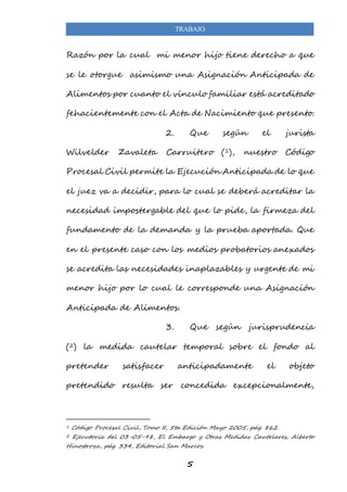 TRABAJO 
Razón por la cual mi menor hijo tiene derecho a que 
se le otorgue asimismo una Asignación Anticipada de 
Alimentos por cuanto el vínculo familiar está acreditado 
fehacientemente con el Acta de Nacimiento que presento. 
2. Que según el jurista 
Wilvelder Zavaleta Carruitero (1), nuestro Código 
Procesal Civil permite la Ejecución Anticipada de lo que 
el juez va a decidir, para lo cual se deberá acreditar la 
necesidad impostergable del que lo pide, la firmeza del 
fundamento de la demanda y la prueba aportada. Que 
en el presente caso con los medios probatorios anexados 
se acredita las necesidades inaplazables y urgente de mi 
menor hijo por lo cual le corresponde una Asignación 
5 
Anticipada de Alimentos. 
3. Que según jurisprudencia 
(2) la medida cautelar temporal sobre el fondo al 
pretender satisfacer anticipadamente el objeto 
pretendido resulta ser concedida excepcionalmente, 
1 Código Procesal Civil, Tomo II, 5ta Edición Mayo 2005, pág. 862. 
2 Ejecutoria del 03-05-98, El Embargo y Otras Medidas Cautelares, Alberto 
Hinostroza, pág. 334, Editorial San Marcos. 
 