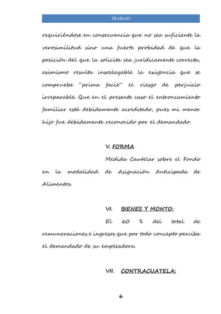 TRABAJO 
requiriéndose en consecuencia que no sea suficiente la 
verosimilitud sino una fuerte probidad de que la 
posición del que la solicita sea jurídicamente correcta, 
asimismo resulta insoslayable la exigencia que se 
compruebe “prima facie” el riesgo de perjuicio 
irreparable. Que en el presente caso el entroncamiento 
familiar está debidamente acreditado, pues mi menor 
hijo fue debidamente reconocido por el demandado. 
V. FORMA 
Medida Cautelar sobre el Fondo 
en la modalidad de Asignación Anticipada de 
6 
Alimentos. 
VI. BIENES Y MONTO: 
El 60 % del total de 
remuneraciones e ingresos que por todo concepto perciba 
el demandado de su empleadora. 
VII. CONTRACUATELA: 
 