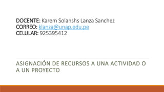 DOCENTE: Karem Solanshs Lanza Sanchez
CORREO: klanza@unap.edu.pe
CELULAR: 925395412
ASIGNACIÓN DE RECURSOS A UNA ACTIVIDAD O
A UN PROYECTO
 