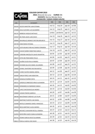 COLEGIO CAFAM 2010
                             ÁREA: Dirección de curso CURSO: 8A
                                   DOCENTE: Maritza Méndez Reina
                                 ASIGNACIÓN TURNOS CORREO GRUPAL
                                                DÍA       DÍA        DÍA      DÍA
 COD.                  ESTUDIANTE

465203 ACOSTA MAESTRE JUAN ESTEBAN
                                               mar-11    may-24     ago-10   oct-08

476408 AVILA GUEVARA LUIS ALEJANDRO
                                               mar-12    may-25     ago-11   oct-11

481101 BARBOSA VASQUEZ NATHALIE
                                               cambio   pendiente   ago-12   oct-12

439307 BELTRAN LAGOS JUAN DAVID
                                               mar-14    may-26     ago-13   oct-13

484808 BOHORQUEZ ARANGO CRISTIAN MAURICIO
                                               mar-15    may-27     ago-16   oct-14

405704 CANO NEIRA STEFANIA
                                               mar-13    may-28     ago-17   oct-15

421701 CASTELBLANCO AREVALO MARIA FERNANDA
                                               mar-17    may-31     ago-18   oct-18

452607 CHAVEZ GOMEZ SEBASTIAN CAMILO
                                               mar-18    jun-01     ago-19   oct-19

466508 CORDOBA AMEZQUITA DAVID AASHRITAA
                                               abr-05    jun-02     ago-20   oct-20

486357 COTES BELTRAN MARIA PAULA
                                               abr-06    jun-03     ago-23   oct-21

407601 DUEÑAS GUIZA PAULA ANDREA
                                               abr-07    jun-04     ago-24   oct-22

400408 ESCOBAR GALLEGO DANIEL ALEJANDRO
                                               abr-08    jun-07     ago-25   oct-25

438002 ESPINEL SAAVEDRA CRISTIAN MATEO
                                               abr-09    jun-08     ago-26   oct-26

462804 FLOREZ CASTRO SANDRA JIMENA
                                               abr-12    jun-09     ago-27   oct-27

465609 GARCIA PEREZ JUAN SEBASTIAN
                                               abr-13    jun-10     ago-30   oct-28

406504 GONZALEZ MUÑOZ SOFIA
                                               abr-14    jun-11     ago-31   oct-29

482315 GONZALEZ ORBEGOZO ANGIE ALEXANDRA
                                               abr-15    jun-14     sep-01   nov-01

403600 HERNANDEZ ALTAMIRANO CAMILO
                                               abr-16    jun-15     sep-02   nov-02

490516 LOPEZ CHACON NICOLAS ANDRES
                                               abr-19    jun-16     sep-03   nov-03

440800 LOZADA PINZON GABRIELA
                                               abr-20    jul-07     sep-06   nov-04

486308 MALDONADO SANCHEZ LUIS FELIPE
                                               abr-21    jul-08     sep-07   nov-05

402404 MARTINEZ PUENTES LINA MARIA
                                               abr-22    jul-09     sep-08   nov-08

402008 MATEUS CAMARGO DANIEL FRANCISCO
                                               abr-23    jul-12     sep-09   nov-09

440404 MEZA MARTINEZ LAURA ANDREA
                                               abr-26    jul-13     sep-10   nov-10

466904 MICHAELS SAAVEDRA NICOLLE ANDREA
                                               abr-27    jul-14     sep-13   nov-11

462903 MONTAÑA OLMOS DIANA ALEXANDRA
                                               abr-28    jul-15     sep-14   nov-12

462101 OSORIO GARCIA DIEGO ALEJANDRO
                                               abr-29    jul-16     sep-15   nov-15

486613 PADILLA GARCIA JOSE DAVID
                                               abr-30    jul-19     sep-16   nov-16
 