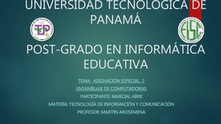 UNIVERSIDAD TECNOLÓGICA DE
PANAMÁ
POST-GRADO EN INFORMÁTICA
EDUCATIVA
TEMA: ASIGNACIÓN ESPECIAL 2
ENSAMBLAJE DE COMPUTADORAS
PARTICIPANTE: MARCIAL ABRE
MATERIA: TECNOLOGÍA DE INFORMACIÓN Y COMUNICACIÓN
PROFESOR: MARTIN AROSEMENA
 