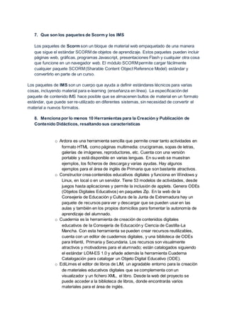 7. Que son los paquetes de Scorm y los IMS
Los paquetes de Scorm son un bloque de material web empaquetado de una manera
que sigue el estándar SCORM de objetos de aprendizaje. Estos paquetes pueden incluir
páginas web, gráficas, programas Javascript, presentaciones Flash y cualquier otra cosa
que funcione en un navegador web. El módulo SCORMpermite cargar fácilmente
cualquier paquete SCORM(Sharable Content Object Reference Model) estándar y
convertirlo en parte de un curso.
Los paquetes de IMS son un cuerpo que ayuda a definir estándares técnicos para varias
cosas, incluyendo material para e-learning (enseñanza en línea). La especificación del
paquete de contenido IMS hace posible que se almacenen bultos de material en un formato
estándar, que puede ser re-utilizado en diferentes sistemas, sin necesidad de convertir el
material a nuevos formatos.
8. Menciona por lo menos 10 Herramientas para la Creación y Publicación de
Contenido Didácticos, resaltando sus características
o Ardora es una herramienta sencilla que permite crear tanto actividades en
formato HTML como páginas multimedia: crucigramas, sopas de letras,
galerías de imágenes, reproductores, etc. Cuenta con una versión
portable y está disponible en varias lenguas. En su web se muestran
ejemplos, los ficheros de descarga y varias ayudas. Hay algunos
ejemplos para el área de inglés de Primaria que son bastante atractivos.
o Constructor crea contenidos educativos digitales y funciona en Windows y
Linux, en local o en un servidor. Tiene 53 modelos de actividades, desde
juegos hasta aplicaciones y permite la inclusión de applets. Genera ODEs
(Objetos Digitales Educativos) en paquetes Zip. En la web de la
Consejería de Educación y Cultura de la Junta de Extremadura hay un
paquete de recursos para ver y descargar que se pueden usar en las
aulas y también en los propios domicilios para fomentar la autonomía de
aprendizaje del alumnado.
o Cuadernia es la herramienta de creación de contenidos digitales
educativos de la Consejería de Educación y Ciencia de Castilla-La
Mancha. Con esta herramienta se pueden crear recursos reutilizables,
cuenta con un editor de cuadernos digitales, y una biblioteca de ODEs
para Infantil, Primaria y Secundaria. Los recursos son visualmente
atractivos y motivadores para el alumnado; están catalogados siguiendo
el estándar LOM-ES 1.0 y añade además la herramienta Cuaderna
Catalogación para catalogar un Objeto Digital Educativo (ODE).
o EdiLimes el editor de libros de LIM, un agradable entorno para la creación
de materiales educativos digitales que se complementa con un
visualizador y un fichero XML, el libro. Desde la web del proyecto se
puede acceder a la biblioteca de libros, donde encontrarás varios
materiales para el área de inglés.
 