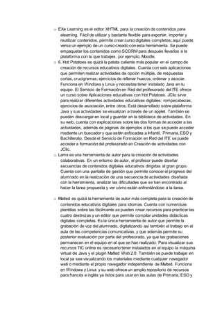 o EXe Learning es el editor XHTML para la creación de contenidos para
elearning. Fácil de utilizar y bastante flexible para exportar, importar y
reutilizar contenidos, permite crear curso digitales completos; aquí puede
verse un ejemplo de un curso creado con esta herramienta. Se puede
empaquetar los contenidos como SCORM para después llevarlos a la
plataforma con la que trabajes, por ejemplo, Moodle.
o 6. Hot Potatoes es quizá la patata caliente más popular en el campo de
creación de recursos educativos digitales. Cuenta con seis aplicaciones
que permiten realizar actividades de opción múltiple, de respuestas
cortas, crucigramas, ejercicios de rellenar huecos, ordenar y asociar.
Funciona en Windows y Linux y necesitas tener instalado Java en tu
equipo. El Servicio de Formación en Red del profesorado del ITE ofrece
un curso sobre Aplicaciones educativas con Hot Potatoes. JClic sirve
para realizar diferentes actividades educativas digitales: rompecabezas,
ejercicios de asociación, entre otros. Está desarrollado sobre plataforma
Java y sus actividades se visualizan a través de un applet. También se
pueden descargar en local y guardar en la biblioteca de actividades. En
su web, cuenta con explicaciones sobre las dos formas de acceder a las
actividades, además de páginas de ejemplos a los que se puede acceder
mediante un buscador y que están enfocadas a Infantil, Primaria, ESO y
Bachillerato. Desde el Servicio de Formación en Red del ITE se puede
acceder a formación del profesorado en Creación de actividades con
JClic.
o Lams es una herramienta de autor para la creación de actividades
colaborativas. En un entorno de autor, el profesor puede diseñar
secuencias de contenidos digitales educativos dirigidas al gran grupo.
Cuenta con una pantalla de gestión que permite conocer el progreso del
alumnado en la realización de una secuencia de actividades diseñada
con la herramienta, analizar las dificultades que se han encontrado al
hacer la tarea propuesta y ver cómo están enfrentándose a la tarea.
o Malted es quizá la herramienta de autor más completa para la creación de
contenidos educativos digitales para idiomas. Cuenta con numerosas
plantillas sobre las fácilmente se pueden crear recursos para practicar las
cuatro destrezas y un editor que permite compilar unidades didácticas
digitales completas. Es la única herramienta de autor que permite la
grabación de voz del alumnado, digitalizando así también el trabajo en el
aula de las competencias comunicativas, y que además permite su
posterior evaluación por parte del profesorado, ya que las grabaciones
permanecen en el equipo en el que se han realizado. Para visualizar sus
recursos TIC online es necesario tener instalados en el equipo la máquina
virtual de Java y el plugin Malted Web 2.0. También se puede trabajar en
local ya sea visualizando los materiales mediante cualquier navegador
web o mediante el propio navegador independiente de Malted. Funciona
en Windows y Linux y su web ofrece un amplio repositorio de recursos
para francés e inglés ya listos para usar en las aulas de Primaria, ESO y
 