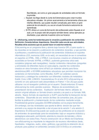 Bachillerato, así como un gran paquete de actividades extra en formato
imprimible.
o Squeak nos llega desde la Junta de Extremadura para crear mundos
educativos virtuales. Un primer acercamiento a la herramienta ofrece una
interfaz diferente, que puede resultar complicada, pero tiene un gran
potencial de simulación y su uso en el aula fomenta la autonomía de
aprendizaje.
o El ITE ofrece un curso de formación del profesorado sobre Squeak en el
aula y en la propia web del proyecto también tienes varios ejemplos ya
diseñados y que además muestran cómo se hicieron.
9. eXelearnig, como herramientas para la creación y publicación de contenidos.
Definición. Características. Importancia. Describir cada una de sus actividades.
Resaltas otras acciones que se puede hacer en esta herramienta.
EXeLearning es un programa libre y abierto bajo licencia GPL-2 para ayudar a
los docentes en la creación y publicación de contenidos docentes, y que permite
a profesores y académicos la publicación de contenidos didácticos en soportes
informáticos (CD, memorias USB, en la web), sin necesidad de ser ni convertirse
en expertos en HTML, XML o HTML5. Los recursos creados en eXelearning son
accesibles en formato XHTML o HTML5, pudiendo generarse sitios web
completos (páginas web navegables), insertar contenidos interactivos (preguntas
y actividades de diferentes tipos) en cada página, exportar los contenidos
creados en otros formatos como ePub3 (un estándar abierto para libros
electrónicos),IMS o SCORM (estándares educativos que permiten incorporar los
contenidos en herramientas como Moodle), XLIFF (un estándar para la
traducción) y catalogar los contenidos con diferentes modelos de metadatos:
Dublín Core, LOM, LOM-ES. Características En el año 2013 eXeLearning se
convirtió en una aplicación web (desarrollada en Python + Ext JS) que puede
utilizarse con el navegador preferido por el usuario. Desde entonces El nuevo
eXeLearning ha vivido grandes avances: Mejoras de accesibilidad y de
presentación de los contenidos. Sustitución del formato interno utilizado: la
versión original utilizaba un formato binario cerrado y se pasó a un formato XML
abierto. Nuevo formato de exportación a XLIFF para facilitar la traducción de los
contenidos. Desarrollo de una versión de línea de comandos (exe_do) para
facilitar la publicación y mantenimiento de los contenidos mediante scripts.
Posibilidad de generar paquetes SCORM editables con la propia herramienta.
Sin embargo, son las novedades que aporta la última versión las que han
animado a su equipo de desarrollo a dar el paso de la versión 1 a la versión 2.
Importancia El eXeLearning puede ser usado por los profesores en la creación
de ambientes de aprendizaje para los estudiantes bajo un esquema didáctico y
pedagógico adecuado, permitiendo además la creación de tutorales y libros
electrónicos con estos fines. Para la construcción de un Medio de Enseñanza
con eXeLearning es importante la integración de recursos informáticos (texto,
hipertextos, imágenes, audio, video, gráficos), que permita la obtención de un
producto para publicar en ambientes cerrados (CD O DVD) o en ambientes
 
