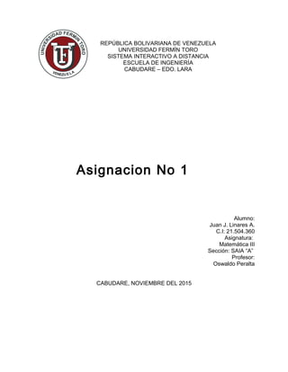 REPÚBLICA BOLIVARIANA DE VENEZUELA
UNIVERSIDAD FERMÍN TORO
SISTEMA INTERACTIVO A DISTANCIA
ESCUELA DE INGENIERÍA
CABUDARE – EDO. LARA
Alumno:
Juan J. Linares A.
C.I: 21.504.360
Asignatura:
Matemática III
Sección: SAIA “A”
Profesor:
Oswaldo Peralta
CABUDARE, NOVIEMBRE DEL 2015
Asignacion No 1
 