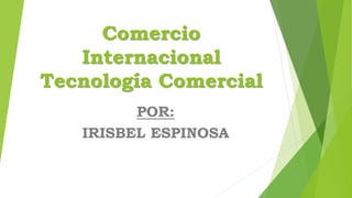 Comercio
Internacional
Tecnología Comercial
POR:
IRISBEL ESPINOSA
 