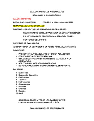 EVALUACIÓN DE LOS APRENDIZAJES
MÓDULO N° 1: ASIGNACIÓN N°2
VALOR: 20 PUNTOS
MODALIDAD: INDIVIDUAL FECHA: 5 al 15 de octubre de 2017
TEMA: VOCABULARIO ILUSTRADO
OBJETIVO: PRESENTAR LAS DEFINICIONES DE PALABRAS
RELACIONADAS CON LA EVALUACIÓN DE LOS APRENDIZAJES
E ILUSTRALAS CON PERTINENCIA Y RELACIÓN CON EL
CONTENIDO DEL CURSO.
CRITERIOS DE EVALUACIÓN:
(UN PUNTO POR LA DEFINICIÓN Y UN PUNTO POR LA ILUSTRACIÓN)
CONSIGNAS:
 PRESENTAR EL VOCABULARIO EN ORDEN ALFABÉTICO
 COLOCAR HOJA DE PRESENTACIÓN.
 UTILIZAR ILUSTRACIONES PERTINENTE AL TEMA Y A LA
ASIGNATURA.
 AGREGAR BIBLIOGRAFÍA / INFOGRAFIAS
 NO PUBLICAR, ENVIAR INDIVIDUALMENTE, EN ADJUNTO.
PALABRAS:
1. Evaluación
2. Evaluación Educativa
3. Calificación
4. Técnicas
5. Instrumentos
6. Observación
7. Pruebas
8. Criterios
9. Escalas
10.Medir
SALUDOS A TODAS Y TODOS LOS PARTICIPANTES,
CORDIALMENTE MAGISTRA MAYDEÉ TUÑÓN
EVALUACIÓN DE LOS APRENDIZAJES
 