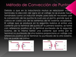 Debido a que en la inductancia mutua se relacionan cuatro
terminales la elección del signo en el voltaje no se puede hacer
tomándolo como un inductor simple; para esto es necesario usar
la convención de los puntos la cual usa un punto grande que se
coloca en cada uno de los extremos de las bobinas acopladas.
El voltaje que se produce en la segunda bobina al entrar una
corriente por la terminal del punto en la primera bobina, se toma
con referencia positiva en la terminal punteada de la segunda
bobina, de la misma forma una corriente que entra por la
terminal no punteada de una bobina proporciona un voltaje con
referencia positivo en la terminal no punteada de la otra bobina.
Esto se puede ver como:
 