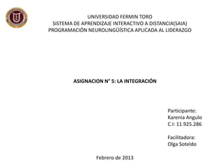 UNIVERSIDAD FERMIN TORO
 SISTEMA DE APRENDIZAJE INTERACTIVO A DISTANCIA(SAIA)
PROGRAMACIÓN NEUROLINGÜÍSTICA APLICADA AL LIDERAZGO




         ASIGNACION N° 5: LA INTEGRACIÓN




                                            Participante:
                                            Karenia Angulo
                                            C.I: 11.925.286

                                            Facilitadora:
                                            Olga Soteldo

                 Febrero de 2013
 