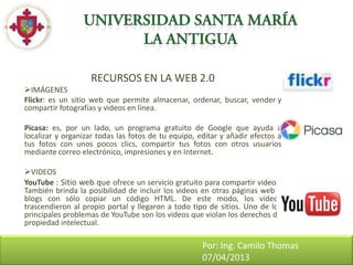 RECURSOS EN LA WEB 2.0
IMÁGENES
Flickr: es un sitio web que permite almacenar, ordenar, buscar, vender y
compartir fotografías y videos en línea.

Picasa: es, por un lado, un programa gratuito de Google que ayuda a
localizar y organizar todas las fotos de tu equipo, editar y añadir efectos a
tus fotos con unos pocos clics, compartir tus fotos con otros usuarios
mediante correo electrónico, impresiones y en Internet.

VIDEOS
YouTube : Sitio web que ofrece un servicio gratuito para compartir videos.
También brinda la posibilidad de incluir los videos en otras páginas web y
blogs con sólo copiar un código HTML. De este modo, los videos
trascendieron al propio portal y llegaron a todo tipo de sitios. Uno de los
principales problemas de YouTube son los videos que violan los derechos de
propiedad intelectual.

                                                     Por: Ing. Camilo Thomas
                                                     07/04/2013
 