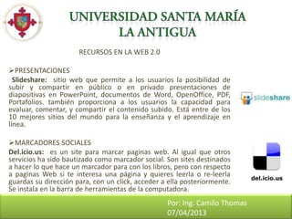 RECURSOS EN LA WEB 2.0

PRESENTACIONES
  Slideshare: sitio web que permite a los usuarios la posibilidad de
subir y compartir en público o en privado presentaciones de
diapositivas en PowerPoint, documentos de Word, OpenOffice, PDF,
Portafolios. también proporciona a los usuarios la capacidad para
evaluar, comentar, y compartir el contenido subido. Está entre de los
10 mejores sitios del mundo para la enseñanza y el aprendizaje en
línea.

MARCADORES SOCIALES
Del.icio.us: es un site para marcar paginas web. Al igual que otros
servicios ha sido bautizado como marcador social. Son sites destinados
a hacer lo que hace un marcador para con los libros, pero con respecto
a paginas Web si te interesa una página y quieres leerla o re-leerla
guardas su dirección para, con un click, acceder a ella posteriormente.
Se instala en la barra de herramientas de la computadora.
                                                  Por: Ing. Camilo Thomas
                                                  07/04/2013
 
