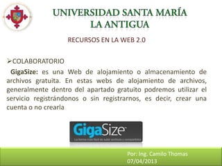 RECURSOS EN LA WEB 2.0

COLABORATORIO
 GigaSize: es una Web de alojamiento o almacenamiento de
archivos gratuita. En estas webs de alojamiento de archivos,
generalmente dentro del apartado gratuito podremos utilizar el
servicio registrándonos o sin registrarnos, es decir, crear una
cuenta o no crearla




                                     Por: Ing. Camilo Thomas
                                     07/04/2013
 