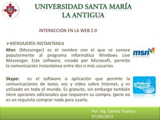 INTERACCIÓN EN LA WEB 2.0

MENSAJERÍA INSTANTÁNEA
Msn: (Messenger) es el nombre con el que se conoce
popularmente al programa informático Windows Live
Messenger. Este software, creado por Microsoft, permite
la comunicación instantánea entre dos o más usuarios.

Skype:     es el software o aplicación que permite la
comunicaciones de texto, voz y vídeo sobre Internet, y es
utilizado en todo el mundo. Es gratuito, sin embargo también
tiene opciones adicionales que requieren su compra. (pero no
es un requísito comprar nada para usarlo.

                                         Por: Ing. Camilo Thomas
                                         07/04/2013
 