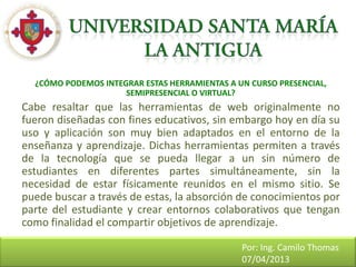 ¿CÓMO PODEMOS INTEGRAR ESTAS HERRAMIENTAS A UN CURSO PRESENCIAL,
                     SEMIPRESENCIAL O VIRTUAL?
Cabe resaltar que las herramientas de web originalmente no
fueron diseñadas con fines educativos, sin embargo hoy en día su
uso y aplicación son muy bien adaptados en el entorno de la
enseñanza y aprendizaje. Dichas herramientas permiten a través
de la tecnología que se pueda llegar a un sin número de
estudiantes en diferentes partes simultáneamente, sin la
necesidad de estar físicamente reunidos en el mismo sitio. Se
puede buscar a través de estas, la absorción de conocimientos por
parte del estudiante y crear entornos colaborativos que tengan
como finalidad el compartir objetivos de aprendizaje.

                                               Por: Ing. Camilo Thomas
                                               07/04/2013
 