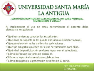 ¿CÓMO PODEMOS INTEGRAR ESTAS HERRAMIENTAS A UN CURSO PRESENCIAL,
                       SEMIPRESENCIAL O VIRTUAL?

Al implementar el uso de estas herramientas el docente debe
plantearse lo siguiente:

Qué herramientas conocen los estudiantes.
Qué nivel de soporte se les puede dar (administración y apoyo).
Que ponderación se les darán a las aplicaciones .
Qué tan amigables pueden ser estas herramientas para ellos.
Qué nivel de participación se desea lograr con el estudiante.
Cómo introducir los foros de discusión.
Cómo se logrará el aprendizaje colaborativo.
Cómo dará paso a la generación de ideas en su curso.
                                                  Por: Ing. Camilo Thomas
                                                  07/04/2013
 