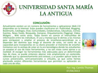 CONCLUSIÓN:
Actualmente existen un sin número de herramientas y aplicaciones Web 2.0
disponibles en la Internet. Estas pueden clasificarse en: Publicidad, Blogging,
Bookmarks, Catálogos, Chat, Comunidades, Colaborativas, Educativas, Correo,
Eventos, News Feeds, Búsqueda, Compras, Etiquetamiento (Tagging), Video,
Widgets , Wiki entre otras. Todas tienen en común el intercambio de
información entre los individuos. El uso y manejo que le demos a las mismas
para enriquecer y ampliar el proceso de enseñanza-aprendizaje va a
depender del dominio que tenga el docente de estas, así como de su
capacidad para incorporarlas en su diario proceder al momento de enseñar.
Contamos con la ventaja de estar en la era tecnológica donde los estudiantes
ya aceptan el uso de estas herramientas, y no son vistas como ajenas a su
realidad. Al escoger las herramientas más adecuadas para un determinado
tipo de clase, se puede entonces abarcar más ampliamente un contenido,
sabiendo que su aprovechamiento será exitoso, y se pueden aplicar tanto en
cursos presenciales, semi-presenciales o virtuales, ya que como hemos
planteado existen diferentes herramientas que permiten su aplicación en
cada uno de ellos.
                                                                Por: Ing. Camilo Thomas
                                                                07/04/2013
 