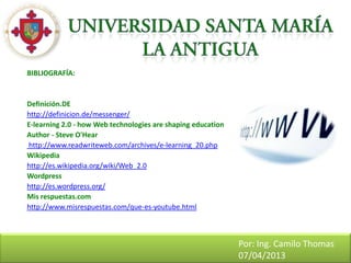 BIBLIOGRAFÍA:


Definición.DE
http://definicion.de/messenger/
E-learning 2.0 - how Web technologies are shaping education
Author - Steve O'Hear
http://www.readwriteweb.com/archives/e-learning_20.php
Wikipedia
http://es.wikipedia.org/wiki/Web_2.0
Wordpress
http://es.wordpress.org/
Mis respuestas.com
http://www.misrespuestas.com/que-es-youtube.html



                                                              Por: Ing. Camilo Thomas
                                                              07/04/2013
 
