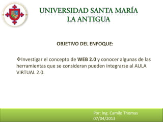 OBJETIVO DEL ENFOQUE:

Investigar el concepto de WEB 2.0 y conocer algunas de las
herramientas que se consideran pueden integrarse al AULA
VIRTUAL 2.0.




                                 Por: Ing. Camilo Thomas
                                 07/04/2013
 