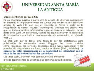 ¿Qué se entiende por Web 2.0?
  Es un concepto surgido a partir del desarrollo de diversas aplicaciones
  en internet. Es importante tener en cuenta que no existe una definición
  precisa de Web 2.0, sino que el concepto se forma a partir de la
  recopilación de ciertos recursos tecnológicos. Entonces una página web
  que se limita a mostrar información y que ni siquiera se actualiza, forma
  parte de la Web 1.0. En cambio, cuando las páginas incluyen la posibilidad
  de interacción y se actualizan con los aportes de los usuarios, se habla de
  Web 2.0
  La Web 2.0, por lo tanto, está formada por las plataformas para
  publicación de contenidos como Bloggers las redes sociales
  como Facebook, los servicios conocidos como wikis (Wikipedia) y los
  portales de alojamiento de fotos, audios o videos (Flickr, YouTube). La
  esencia de estas herramientas es la posibilidad de interactuar con el
  resto de los usuarios o aportar los contenidos.
  Los sitios Web 2.0 actúan más como puntos de encuentro
  o webs dependientes de usuarios, que como webs tradicionales.

Por: Ing. Camilo Thomas
07/04/2013
 