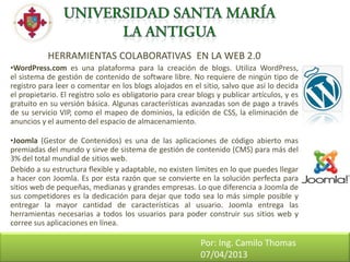 HERRAMIENTAS COLABORATIVAS EN LA WEB 2.0
•WordPress.com es una plataforma para la creación de blogs. Utiliza WordPress,
el sistema de gestión de contenido de software libre. No requiere de ningún tipo de
registro para leer o comentar en los blogs alojados en el sitio, salvo que así lo decida
el propietario. El registro solo es obligatorio para crear blogs y publicar artículos, y es
gratuito en su versión básica. Algunas características avanzadas son de pago a través
de su servicio VIP, como el mapeo de dominios, la edición de CSS, la eliminación de
anuncios y el aumento del espacio de almacenamiento.

•Joomla (Gestor de Contenidos) es una de las aplicaciones de código abierto mas
premiadas del mundo y sirve de sistema de gestión de contenido (CMS) para más del
3% del total mundial de sitios web.
Debido a su estructura flexible y adaptable, no existen límites en lo que puedes llegar
a hacer con Joomla. Es por esta razón que se convierte en la solución perfecta para
sitios web de pequeñas, medianas y grandes empresas. Lo que diferencia a Joomla de
sus competidores es la dedicación para dejar que todo sea lo más simple posible y
entregar la mayor cantidad de características al usuario. Joomla entrega las
herramientas necesarias a todos los usuarios para poder construir sus sitios web y
corree sus aplicaciones en línea.

Otras - WEBQUEST
                                                            Por: Ing. Camilo Thomas
                                                            07/04/2013
 