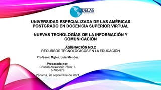 UNIVERSIDAD ESPECIALIZADA DE LAS AMÉRICAS
POSTGRADO EN DOCENCIA SUPERIOR VIRTUAL
NUEVAS TECNOLOGÍAS DE LA INFORMACIÓN Y
COMUNICACIÓN
ASIGNACIÓN NO.2
RECURSOS TECNOLÓGICOS EN LA EDUCACIÓN
Profesor: Mgter. Luis Méndez
Preparado por:
Cristian Alexander Pérez T.
8-706-979
Panamá, 26 septiembre de 2021
 