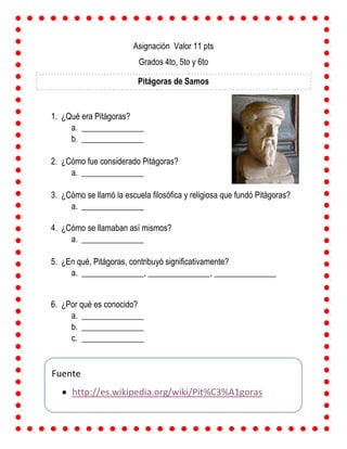 Asignación Valor 11 pts
Grados 4to, 5to y 6to
Pitágoras de Samos
1. ¿Qué era Pitágoras?
a. _______________
b. _______________
2. ¿Cómo fue considerado Pitágoras?
a. _______________
3. ¿Cómo se llamó la escuela filosófica y religiosa que fundó Pitágoras?
a. _______________
4. ¿Cómo se llamaban así mismos?
a. _______________
5. ¿En qué, Pitágoras, contribuyó significativamente?
a. _______________, _______________, _______________
6. ¿Por qué es conocido?
a. _______________
b. _______________
c. _______________
Fuente
 http://es.wikipedia.org/wiki/Pit%C3%A1goras
 