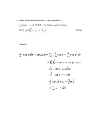 3. Evalúe laintegral de líneamediante el teoremade Green
 
C
xdyydx coscos Donde C es el rectángulocuyosvérticesson
  


















4
1
,0y
4
1
,
3
1
,0,
3
1
,0,0 ( 3 Ptos)
Solución
∮ cos 𝑦 𝑑𝑥 + cos 𝑥 𝑑𝑦𝑐
=∬ [
𝜕
𝜕𝑧
cos 𝑥 −
𝑑
𝑑𝑦
cos 𝑦]𝑅
𝑑𝐴
= ∫ ∫ (− sen 𝑥 + sen 𝑦
𝜋
4
0
𝜋
3
0
) 𝑑𝑦𝑑𝑥
= ∫ (−𝑦 sen 𝑥
𝜋
3
0
− cos 𝑦)0
𝜋
4 𝑑𝑥
= ∫ (− 𝜋
4
sen 𝑥
𝜋
3
0
− √2
2
+ 1) 𝑑𝑥
=
𝜋
4
cos( 𝑥) + (1 −
√2
2
)𝑥|0
𝜋
3
=
𝜋
24
(5 − 4√2)
 